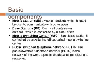 Basic
components
 Mobile station (MS) : Mobile handsets which is used
  by user to communicate with other users.
 Base Stations (BS): Each cell contains an
  antenna, which is controlled by a small office.
 Mobile Switching Center (MSC): Each base station is
  controlled by a switching office, called mobile switching
  center.
 Public switched telephone network (PSTN): The
  public switched telephone network (PSTN) is the
  network of the world's public circuit switched telephone
  networks.
 