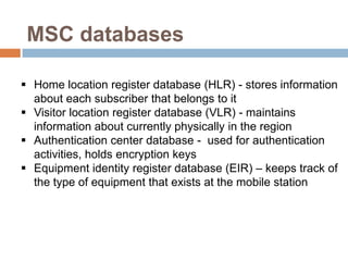 MSC databases

 Home location register database (HLR) - stores information
  about each subscriber that belongs to it
 Visitor location register database (VLR) - maintains
  information about currently physically in the region
 Authentication center database - used for authentication
  activities, holds encryption keys
 Equipment identity register database (EIR) – keeps track of
  the type of equipment that exists at the mobile station
 