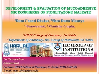 DEVELOPMENT & EVALUATION OF MUCOADHESIVE
   MICROSPHERES OF PIOGLITAZONE MALEATE
                                   By

         2Ram     Chand Dhakar, 2Sheo Datta Maurya
                 *1Sanwarmal, 1Manisha Gupta,


                1HIMTCollege of Pharmacy, Gr Noida
   2 Department of Pharmacy, IEC Group of Institution, Gr Noida




For Correspondence
Sanwarmal
Lecturer, HIMT College of Pharmacy, Gr Noida, INDIA-201308
E-mail: snas_kir@yahoo.co.in
 