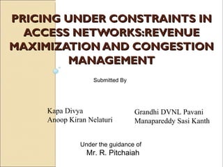 PRICING UNDER CONSTRAINTS IN
  ACCESS NETWORKS:REVENUE
MAXIMIZATION AND CONGESTION
        MANAGEMENT
                   Submitted By




     Kapa Divya                   Grandhi DVNL Pavani
     Anoop Kiran Nelaturi         Manapareddy Sasi Kanth


               Under the guidance of
                 Mr. R. Pitchaiah
 