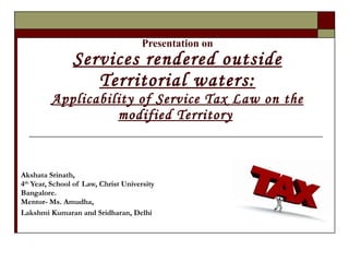 Presentation on Services rendered outside Territorial waters: Applicability of Service Tax Law on the modified Territory   Akshata Srinath,  4 th  Year, School of Law, Christ University Bangalore. Mentor- Ms. Amudha, Lakshmi Kumaran and Sridharan, Delhi 
