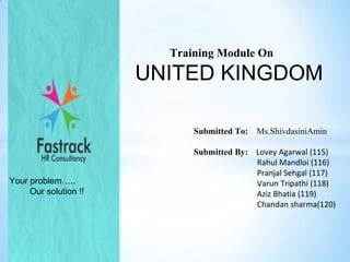 Training Module On

UNITED KINGDOM
Submitted To:

Your problem…..
Our solution !!

Ms.ShivdasiniAmin

Submitted By: Lovey Agarwal (115)
Rahul Mandloi (116)
Pranjal Sehgal (117)
Varun Tripathi (118)
Aziz Bhatia (119)
Chandan sharma(120)

 