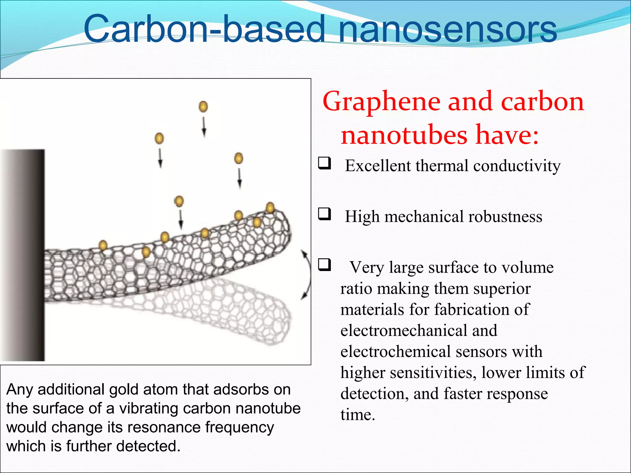 Carbon-based nanosensors
Graphene and carbon
nanotubes have:
  Excellent thermal conductivity
  High mechanical robustness
   Very large surface to volume 
ratio making them superior 
materials for fabrication of 
electromechanical and 
electrochemical sensors with 
higher sensitivities, lower limits of 
detection, and faster response 
time.
Any additional gold atom that adsorbs on
the surface of a vibrating carbon nanotube
would change its resonance frequency
which is further detected.
 