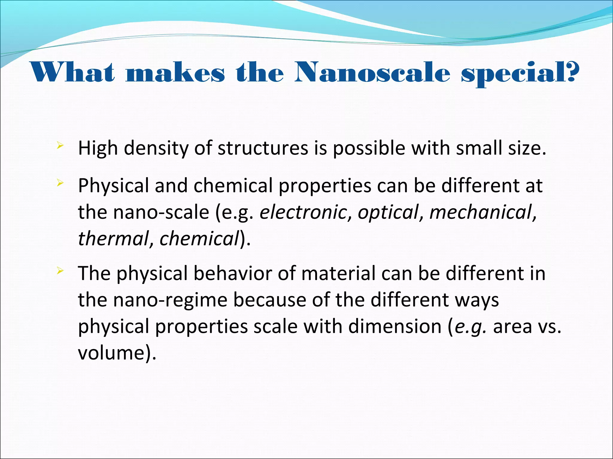What makes the Nanoscale special?

High density of structures is possible with small size.

Physical and chemical properties can be different at
the nano-scale (e.g. electronic, optical, mechanical,
thermal, chemical).

The physical behavior of material can be different in
the nano-regime because of the different ways
physical properties scale with dimension (e.g. area vs.
volume).
 
