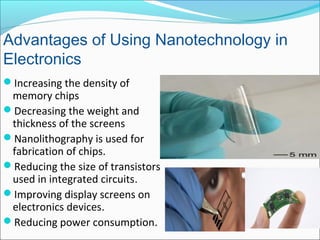 Increasing the density of
memory chips
Decreasing the weight and
thickness of the screens
Nanolithography is used for
fabrication of chips.
Reducing the size of transistors
used in integrated circuits.
Improving display screens on
electronics devices.
Reducing power consumption.
Advantages of Using Nanotechnology in
Electronics
 