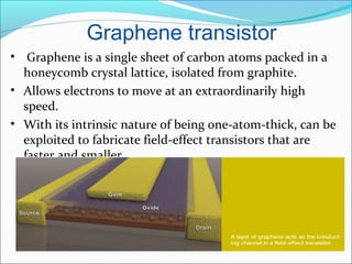 Graphene transistor
• Graphene is a single sheet of carbon atoms packed in a
honeycomb crystal lattice, isolated from graphite.
• Allows electrons to move at an extraordinarily high
speed.
• With its intrinsic nature of being one-atom-thick, can be
exploited to fabricate field-effect transistors that are
faster and smaller.
 