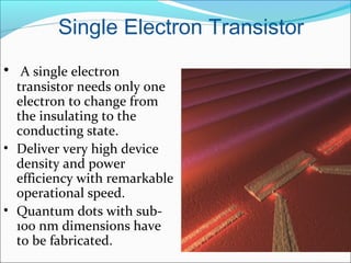 Single Electron Transistor
• A single electron
transistor needs only one
electron to change from
the insulating to the
conducting state.
• Deliver very high device
density and power
efficiency with remarkable
operational speed.
• Quantum dots with sub-
100 nm dimensions have
to be fabricated.
 