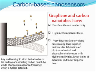 Carbon-based nanosensors
Graphene and carbon
nanotubes have:
  Excellent thermal conductivity
  High mechanical robustness
   Very large surface to volume 
ratio making them superior 
materials for fabrication of 
electromechanical and 
electrochemical sensors with 
higher sensitivities, lower limits of 
detection, and faster response 
time.
Any additional gold atom that adsorbs on
the surface of a vibrating carbon nanotube
would change its resonance frequency
which is further detected.
 