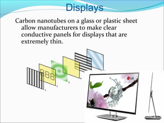 Displays
Carbon nanotubes on a glass or plastic sheet
allow manufacturers to make clear
conductive panels for displays that are
extremely thin.
 