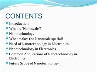 CONTENTS
Introduction
What is “Nanoscale”?
Nanotechnology
What makes the Nanoscale special?
Need of Nanotechnology in Electronics
Nanotechnology in Electronics
Common Applications of Nanotechnology in
Electronics
Future Scope of Nanotechnology
 