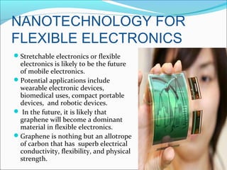NANOTECHNOLOGY FOR
FLEXIBLE ELECTRONICS
Stretchable electronics or flexible
electronics is likely to be the future
of mobile electronics.
Potential applications include
wearable electronic devices,
biomedical uses, compact portable
devices, and robotic devices.
 In the future, it is likely that
graphene will become a dominant
material in flexible electronics.
Graphene is nothing but an allotrope
of carbon that has superb electrical
conductivity, flexibility, and physical
strength.
 