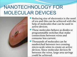 NANOTECHNOLOGY FOR
MOLECULAR DEVICES
Reducing size of electronics is the need
of era and this can be achieved with the
help of molecules that can be used in
active devices.
These molecules behave as diodes or
programmable switches that make
connections between wires and
consume less current.
Thousands of molecules can be
sandwiched between two crossing
micro-scale wires to create an active
devices. Since molecular devices fit
between the wires, large area savings
could be achieved.
 