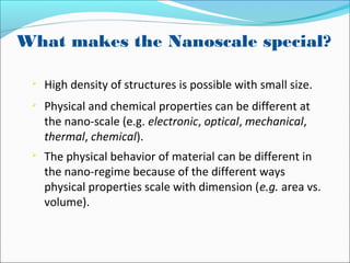 What makes the Nanoscale special?

High density of structures is possible with small size.

Physical and chemical properties can be different at
the nano-scale (e.g. electronic, optical, mechanical,
thermal, chemical).

The physical behavior of material can be different in
the nano-regime because of the different ways
physical properties scale with dimension (e.g. area vs.
volume).
 