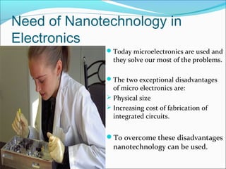 Need of Nanotechnology in
Electronics
Today microelectronics are used and
they solve our most of the problems.
The two exceptional disadvantages
of micro electronics are:
 Physical size
 Increasing cost of fabrication of
integrated circuits.
To overcome these disadvantages
nanotechnology can be used.
 