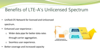 Benefits of LTE-A’s Unlicensed Spectrum
• Unified LTE Network for licensed and Unlicensed
spectrum.
• Enhanced user experience :
o Wider data pipe for better data rates
through carrier aggregation.
o Seamless user experience.
• Better coverage and increased capacity
 