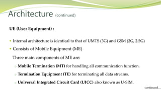 UE (User Equipment) :
 Internal architecture is identical to that of UMTS (3G) and GSM (2G, 2.5G)
 Consists of Mobile Equipment (ME)
Three main components of ME are:
o Mobile Termination (MT) for handling all communication function.
o Termination Equipment (TE) for terminating all data streams.
o Universal Integrated Circuit Card (UICC) also known as U-SIM.
Architecture (continued)
continued…
 