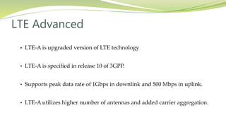 • LTE-A is upgraded version of LTE technology
• LTE-A is specified in release 10 of 3GPP.
• Supports peak data rate of 1Gbps in downlink and 500 Mbps in uplink.
• LTE-A utilizes higher number of antennas and added carrier aggregation.
LTE Advanced
 