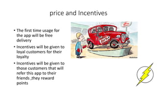 price and Incentives
• The first time usage for
the app will be free
delivery
• Incentives will be given to
loyal customers for their
loyalty
• Incentives will be given to
those customers that will
refer this app to their
friends ,they reward
points
 