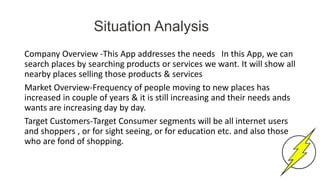 Situation Analysis
Company Overview -This App addresses the needs In this App, we can
search places by searching products or services we want. It will show all
nearby places selling those products & services
Market Overview-Frequency of people moving to new places has
increased in couple of years & it is still increasing and their needs ands
wants are increasing day by day.
Target Customers-Target Consumer segments will be all internet users
and shoppers , or for sight seeing, or for education etc. and also those
who are fond of shopping.
 