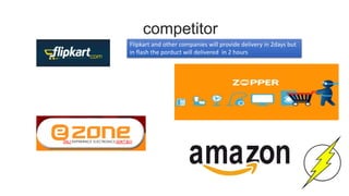 competitor
Flipkart and other companies will provide delivery in 2days but
in flash the porduct will delivered in 2 hours
 