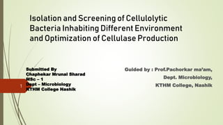 Isolation and Screening of Cellulolytic
Bacteria Inhabiting Different Environment
and Optimization of Cellulase Production
Guided by : Prof.Pachorkar ma’am,
Dept. Microbiology,
KTHM College, Nashik
Submitted By
Chaphekar Mrunal Sharad
MSc – 1
Dept – Microbiology
KTHM College Nashik
1
 