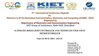 AUTOMATIC ROOM LIGHT CONTROLLER AND VISITOR COUNTER USING
MICROCONTROLLER
Paper Id: RP-ICABEC- 2023/23
Presented By:
Amit Kumar 24
Aman kr Yadav 22
Amritraj Singh 27
Amit Kumar 25
Amritanshu Singh 30
5th International Conference (Hybrid)
on
Advances in AI for Biomedical Instrumentation, Electronics and Computing (ICABEC- 2023)
Organized by
Department of Electronics and Communication Engineering
KIET Group of Institutions, Delhi-NCR, Ghaziabad
 
