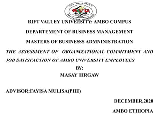 RIFT VALLEY UNIVERSITY: AMBO COMPUS
DEPARTEMENT OF BUSINESS MANAGEMENT
MASTERS OF BUSINESSS ADMNINISTRATION
THE ASSESSMENT OF ORGANIZATIONAL COMMITMENT AND
JOB SATISFACTION OF AMBO UNIVERSITY EMPLOYEES
BY:
MASAY HIRGAW
ADVISOR:FAYISA MULISA(PHD)
DECEMBER,2020
AMBO ETHIOPIA
 