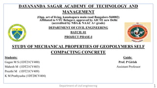DAYANANDA SAGAR ACADEMY OF TECHNOLOGY AND
MANAGEMENT
(Opp. art of living, kanakapura main road Bangalore-560082)
Affiliated to VTU Belagavi, approved by AICTE new Delhi
(accredited by NBA & NAAC A+ grade)
DEPARTMENT OF CIVIL ENGINEERING
BATCH: 01
PROJECT PHASE-I
STUDY OF MECHANICAL PROPERTIES OF GEOPOLYMERS SELF
COMPACTING CONCRETE
Students: Guide:
Gagan M S (1DT21CV400) Prof. P Girish
Mahesh M (1DT21CV403) Assistant Professor
Preethi M (1DT21CV409)
K M Prathyusha (1DT20CV404)
Department of civil engineering 1
 