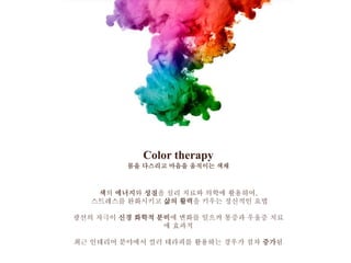 Color therapy
몸을 다스리고 마음을 움직이는 색채
색의 에너지와 성질을 심리 치료와 의학에 활용하여,
스트레스를 완화시키고 삶의 활력을 키우는 정신적인 요법
광선의 자극이 신경 화학적 분비에 변화를 일으켜 통증과 우울증 치료
에 효과적
최근 인테리어 분야에서 컬러 테라피를 활용하는 경우가 점차 증가됨
 