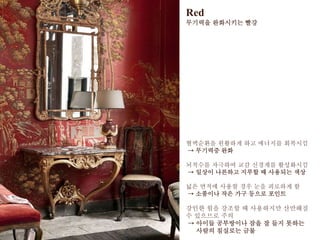 Red
무기력을 완화시키는 빨강
혈액순환을 원활하게 하고 에너지를 회복시킴
→ 무기력증 완화
뇌척수를 자극하여 교감 신경계를 활성화시킴
→ 일상이 나른하고 지루할 때 사용되는 색상
넓은 면적에 사용할 경우 눈을 피로하게 함
→ 소품이나 작은 가구 등으로 포인트
강인한 힘을 강조할 때 사용하지만 산만해질
수 있으므로 주의
→ 아이들 공부방이나 잠을 잘 들지 못하는
사람의 침실로는 금물
 