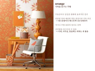 orange
식욕을 돋구는 주황
우울증이나 상실감 완화에 효과적인 컬러
달콤한 맛과 매콤한 맛을 연상시켜 식욕 촉진
→ 레스토랑이나 패스트푸드점 인테리어
식기나 주방 용품의 컬러로 선택
산만함을 야기시킬 수 있음
→ 서재, 사무실, 침실에는 피하는 게 좋음
 