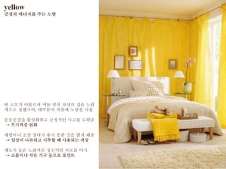 yellow
긍정의 에너지를 주는 노랑
반 고흐가 아를르에 머물 당시 자신의 집을 노란
색으로 칠했으며, 대부분의 작품에 노랑을 사용
운동신경을 활성화하고 긍정적인 사고를 도와줌
→ 무기력증 완화
채광이나 조명 상태가 좋지 못한 곳을 밝게 해줌
→ 일상이 나른하고 지루할 때 사용되는 색상
채도가 높은 노란색은 정신적인 피로를 야기
→ 소품이나 작은 가구 등으로 포인트
 