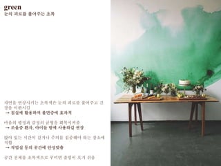 green
눈의 피로를 풀어주는 초록
자연을 연상시키는 초록색은 눈의 피로를 풀어주고 긴
장을 이완시킴
→ 침실에 활용하여 불면증에 효과적
마음의 평정과 감정의 균형을 회복시켜줌
→ 조울증 환자, 아이들 방에 사용하길 권장
앉아 있는 시간이 길거나 주의를 집중해야 하는 장소에
적합
→ 작업실 등의 공간에 안성맞춤
공간 전체를 초록색으로 꾸미면 졸임이 오기 쉬움
 