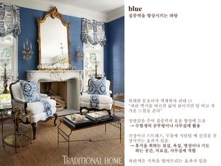 blue
집중력을 향상시키는 파랑
위대한 문호이자 색채자 괴테 曰
“파란 벽지를 바르면 넓어 보이지만 텅 비고 차
가운 느낌을 준다”
청량감을 주어 집중력과 효율 향상에 도움
→ 수험생의 공부방이나 사무실에 활용
긴장이나 스트레스, 두통에 시달릴 때 신경을 진
정시키는 효과가 있음
→ 휴식을 취하는 침실, 욕실, 명상이나 기도
하는 공간, 치료실, 사무실에 적합
파란색은 식욕을 떨어뜨리는 효과가 있음
 