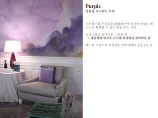 Purple
영감을 자극하는 보라
스트레스와 두려움을 완화해주며 심신이 지쳤을 때
스스로 회복할 수 있는 힘을 주는 색깔
고급스럽고 신비로운 느낌을 줌
→ 예술적인 영감을 자극해 상상력과 창의력을 줌
과도한 고명도의 보라색은 압박감이나 우울증을 줌
 