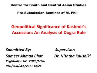 Geopolitical Significance of Kashmir’s
Accession: An Analysis of Dogra Rule
Submitted By: Supervisor:
Sameer Ahmad Bhat Dr. Nishtha Kaushiki
Registration NO.:CUPB/MPh-
PhD/SGR/SCA/2013-14/24
Centre for South and Central Asian Studies
Pre-Submission Seminar of M. Phil
 