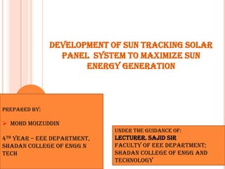 DEVELOPMENT OF SUN TRACKING SOLAR
                 PANEL SYSTEM TO MAXIMIZE SUN
                      ENERGY GENERATION



PREPARED BY:

 MOHD MOIZUDDIN
                             UNDER THE GUIDANCE OF:
4TH Year – EEE Department,   LECTURER. SAJID SIR
SHADAN COLLEGE OF ENGG N     Faculty of EEE Department;
TECH                         SHADAN COLLEGE OF ENGG AND
                             TECHNOLOGY
 