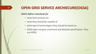 OPEN GRID SERVICE ARCHIECURE(OGSA)
OGSA defines standards for
• what Grid services are
• what they should be capable of
• what type of technologies they should be based on.
• OGSA does not give a technical and detailed specification. They
use WSDL
11-03-2018Grid Computing Systems and Resource Management
10
 