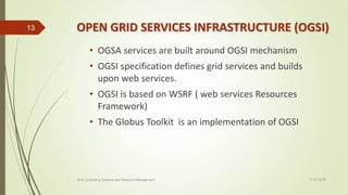 OPEN GRID SERVICES INFRASTRUCTURE (OGSI)
• OGSA services are built around OGSI mechanism
• OGSI specification defines grid services and builds
upon web services.
• OGSI is based on WSRF ( web services Resources
Framework)
• The Globus Toolkit is an implementation of OGSI
11-03-2018Grid Computing Systems and Resource Management
13
 
