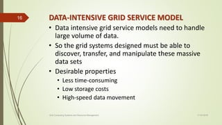 DATA-INTENSIVE GRID SERVICE MODEL
• Data intensive grid service models need to handle
large volume of data.
• So the grid systems designed must be able to
discover, transfer, and manipulate these massive
data sets
• Desirable properties
• Less time-consuming
• Low storage costs
• High-speed data movement
11-03-2018Grid Computing Systems and Resource Management
16
 