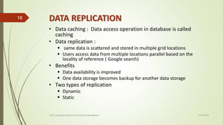DATA REPLICATION
• Data caching : Data access operation in database is called
caching
• Data replication :
 same data is scattered and stored in multiple grid locations
 Users access data from multiple locations parallel based on the
locality of reference ( Google search)
• Benefits
 Data availability is improved
 One data storage becomes backup for another data storage
• Two types of replication
 Dynamic
 Static
11-03-2018Grid Computing Systems and Resource Management
18
 
