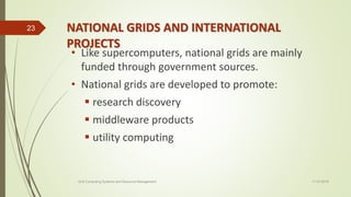 NATIONAL GRIDS AND INTERNATIONAL
PROJECTS
• Like supercomputers, national grids are mainly
funded through government sources.
• National grids are developed to promote:
 research discovery
 middleware products
 utility computing
11-03-2018Grid Computing Systems and Resource Management
23
 