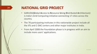 NATIONAL GRID PROJECT
• GARUDA(Global Access to Resource Using Distributed Architecture)
is India's Grid Computing initiative connecting 17 cities across the
country.
• The 70 participating institutes in this nationwide project include all
the IITs and C-DAC centers and other major institutes in India.
• From April 2008 the Foundation phase is in progress with an aim to
include more users’ applications.
11-03-2018Grid Computing Systems and Resource Management
24
 