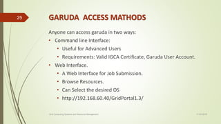 GARUDA ACCESS MATHODS
Anyone can access garuda in two ways:
• Command line Interface:
• Useful for Advanced Users
• Requirements: Valid IGCA Certificate, Garuda User Account.
• Web Interface.
• A Web Interface for Job Submission.
• Browse Resources.
• Can Select the desired OS
• http://192.168.60.40/GridPortal1.3/
11-03-2018Grid Computing Systems and Resource Management
25
 