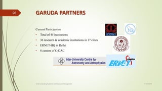 GARUDA PARTNERS
Current Participation
• Total of 45 institutions
• 36 research & academic institutions in 17 cities
• ERNET-HQ in Delhi
• 8 centers of C-DAC
11-03-2018Grid Computing Systems and Resource Management
26
 