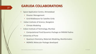 GARUDA COLLABORATIONS
• Space Application Centre, Ahmedabad
• Disaster Management
• Grid Middleware for Satellite Grids
• Indian Institute of Science, Bangalore
• Climate Modeling
• Indian Institute of Technology, Mumbai
• Computational Fluid Dynamics Package on PARAM Padma
• University of Pune
• Quantum Chemistry, Materials Modeling, Bioinformatics
• INDMOL Molecular Package developed
11-03-2018Grid Computing Systems and Resource Management
27
 