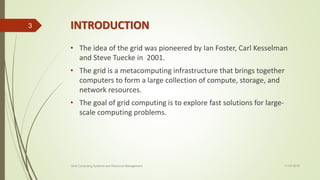 INTRODUCTION
• The idea of the grid was pioneered by Ian Foster, Carl Kesselman
and Steve Tuecke in 2001.
• The grid is a metacomputing infrastructure that brings together
computers to form a large collection of compute, storage, and
network resources.
• The goal of grid computing is to explore fast solutions for large-
scale computing problems.
11-03-2018Grid Computing Systems and Resource Management
3
 