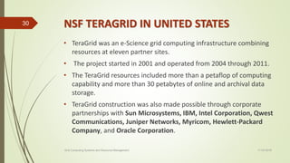 NSF TERAGRID IN UNITED STATES
• TeraGrid was an e-Science grid computing infrastructure combining
resources at eleven partner sites.
• The project started in 2001 and operated from 2004 through 2011.
• The TeraGrid resources included more than a petaflop of computing
capability and more than 30 petabytes of online and archival data
storage.
• TeraGrid construction was also made possible through corporate
partnerships with Sun Microsystems, IBM, Intel Corporation, Qwest
Communications, Juniper Networks, Myricom, Hewlett-Packard
Company, and Oracle Corporation.
11-03-2018Grid Computing Systems and Resource Management
30
 