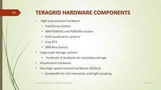 TERAGRID HARDWARE COMPONENTS
• High-end compute hardware
• Intel/Linux clusters
• IBM POWER3 and POWER4 clusters
• SUN visualization systems
• Cray XT3
• IBM Blue Gene/L
• Large-scale storage systems
• hundreds of terabytes for secondary storage
• Visualization hardware
• Very high-speed network backbone (40Gb/s)
• bandwidth for rich interaction and tight coupling
11-03-2018Grid Computing Systems and Resource Management
31
 