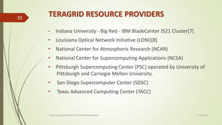 TERAGRID RESOURCE PROVIDERS
• Indiana University - Big Red - IBM BladeCenter JS21 Cluster[7]
• Louisiana Optical Network Initiative (LONI)[8]
• National Center for Atmospheric Research (NCAR)
• National Center for Supercomputing Applications (NCSA)
• Pittsburgh Supercomputing Center (PSC) operated by University of
Pittsburgh and Carnegie Mellon University.
• San Diego Supercomputer Center (SDSC)
• Texas Advanced Computing Center (TACC)
11-03-2018Grid Computing Systems and Resource Management
33
 